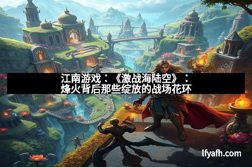 江南游戏：《激战海陆空》：烽火背后那些绽放的战场花环